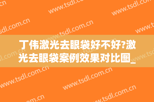 丁伟激光去眼袋好不好?激光去眼袋案例效果对比图_上海交通大学医学院附属第九人民医院