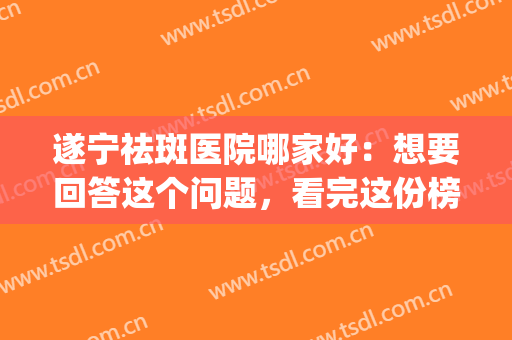 遂宁祛斑医院哪家好：想要回答这个问题，看完这份榜单就够了！(遂宁二医院美容科祛斑)