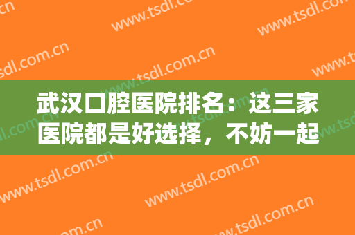 武汉口腔医院排名：这三家医院都是好选择，不妨一起来看看吧！(武汉最好的口腔医院是哪个)