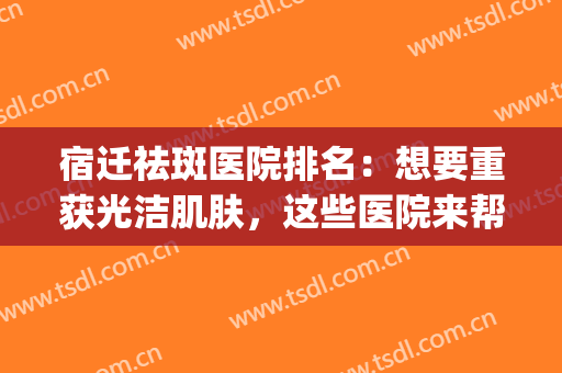 宿迁祛斑医院排名：想要重获光洁肌肤，这些医院来帮你！(江苏省祛斑最好的医院)