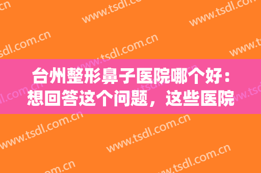 台州整形鼻子医院哪个好：想回答这个问题，这些医院你都认识吗？(台州排名第一的整形医院)