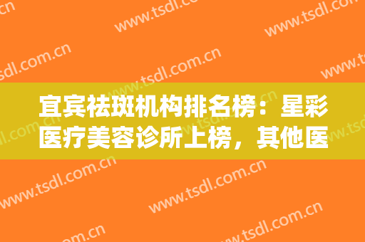 宜宾祛斑机构排名榜：星彩医疗美容诊所上榜，其他医院都是哪些？(宜宾激光祛斑)