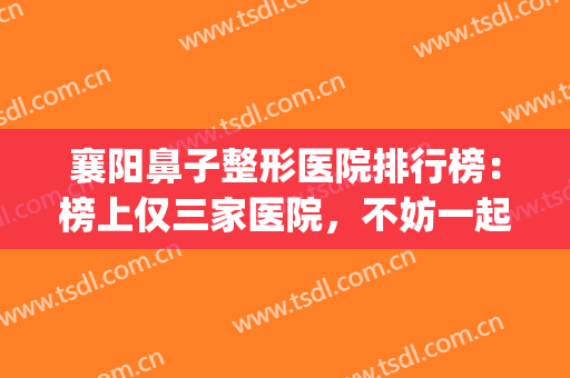 襄阳鼻子整形医院排行榜：榜上仅三家医院，不妨一起来看看吧！(武汉鼻子整形最好的医院)