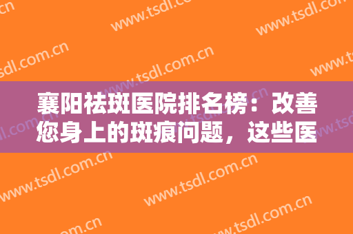 襄阳祛斑医院排名榜：改善您身上的斑痕问题，这些医院很专业！