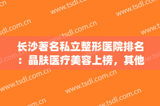 长沙著名私立整形医院排名：晶肤医疗美容上榜，其他医院都是哪些？(长沙晶肤医学美容医院正规吗)
