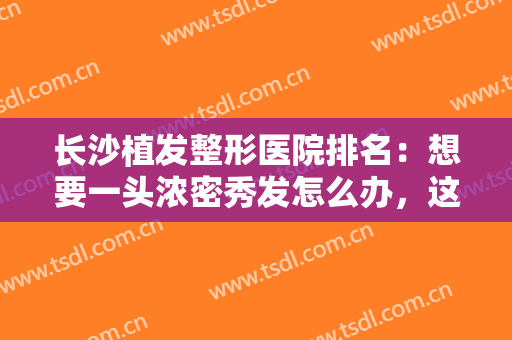 长沙植发整形医院排名：想要一头浓密秀发怎么办，这些医院推荐给您！