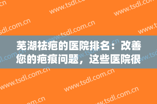 芜湖祛疤的医院排名：改善您的疤痕问题，这些医院很专业！(芜湖的治疤医院)