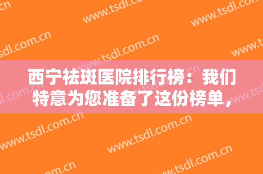 西宁祛斑医院排行榜：我们特意为您准备了这份榜单，为您的美丽保驾护航