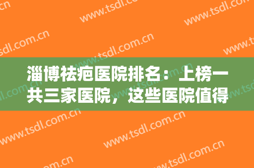 淄博祛疤医院排名：上榜一共三家医院，这些医院值得您的光临！(山东祛疤痕医院排行榜)