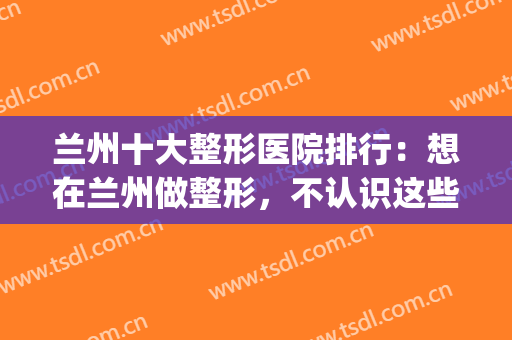 兰州十大整形医院排行：想在兰州做整形，不认识这些医院可不行！(兰州正规整形医院排名)