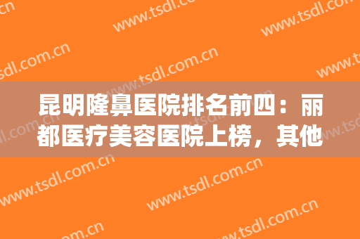 昆明隆鼻医院排名前四：丽都医疗美容医院上榜，其他医院都是哪些？(昆明整形医院隆鼻哪家好)