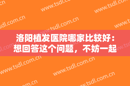 洛阳植发医院哪家比较好：想回答这个问题，不妨一起来看看这份榜单吧！