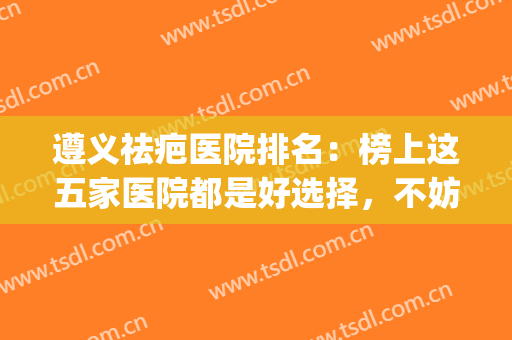 遵义祛疤医院排名：榜上这五家医院都是好选择，不妨一起来看看吧！(遵义医学院疤痕修复医院)