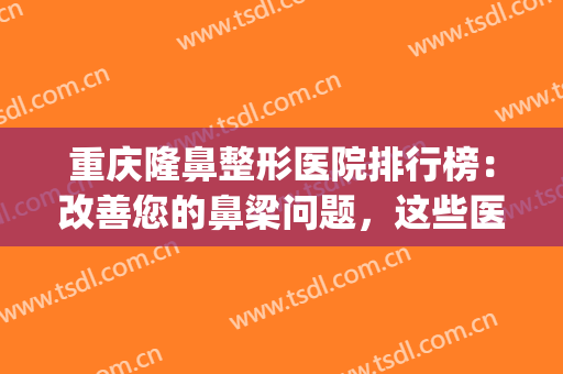 重庆隆鼻整形医院排行榜：改善您的鼻梁问题，这些医院很专业的！(重庆隆鼻排名前十的医生)