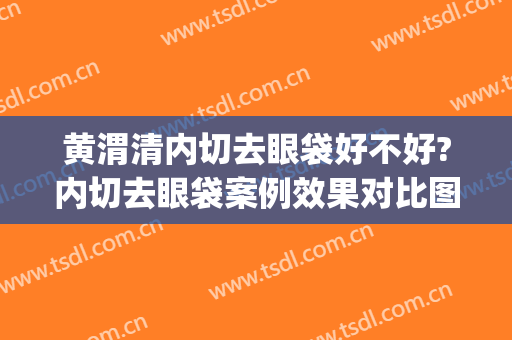 黄渭清内切去眼袋好不好?内切去眼袋案例效果对比图_中国医学科学院北京协和医院