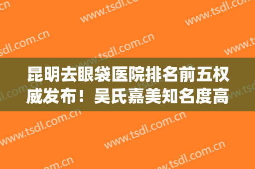 昆明去眼袋医院排名前五权威发布！吴氏嘉美知名度高、实力强(昆明吴氏嘉美美容医院怎么样)