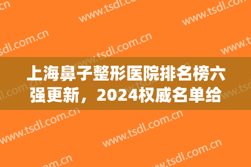 上海鼻子整形医院排名榜六强更新，2024权威名单给你-让美长久相依！(上海鼻部整形医院排名前三的)