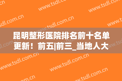昆明整形医院排名前十名单更新！前五|前三_当地人大揭秘！(昆明医疗整形医院排名前十)