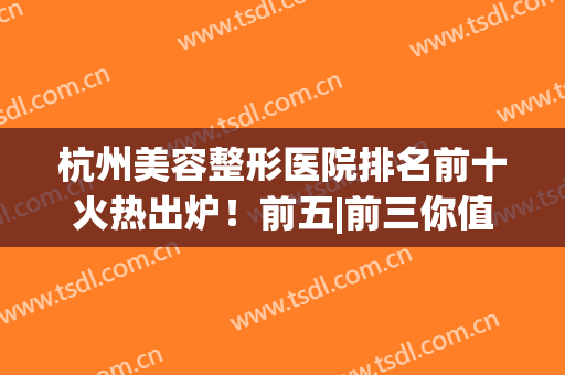 杭州美容整形医院排名前十火热出炉！前五|前三你值得拥有~(杭州前十名的整形医院)
