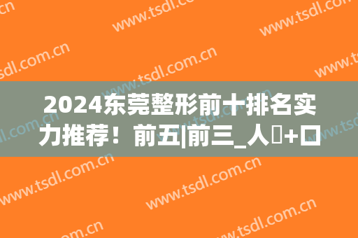 2024东莞整形前十排名实力推荐！前五|前三_人氣+口碑up!(东莞整形医院排名前三的)