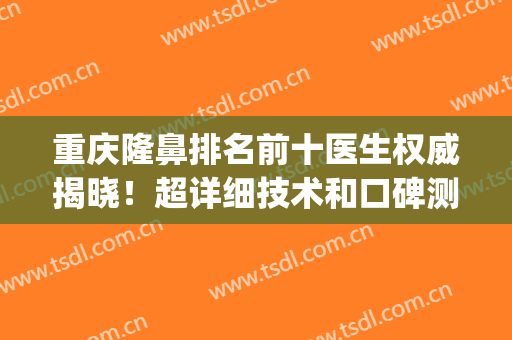 重庆隆鼻排名前十医生权威揭晓！超详细技术和口碑测评(重庆医院隆鼻)