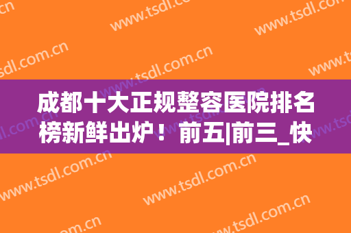 成都十大正规整容医院排名榜新鲜出炉！前五|前三_快收藏这份top榜(成都前5名整容医院)