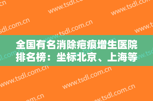 全国有名消除疤痕增生医院排名榜：坐标北京、上海等各地，将上榜前6家医院已备好笔记~~