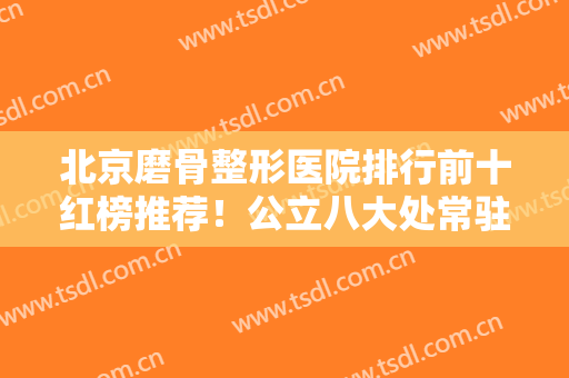 北京磨骨整形医院排行前十红榜推荐！公立八大处常驻榜首！多家私立医美登榜