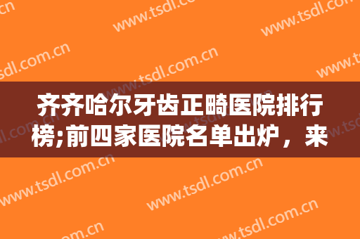 齐齐哈尔牙齿正畸医院排行榜;前四家医院名单出炉，来怕pick你喜欢的医院吧！