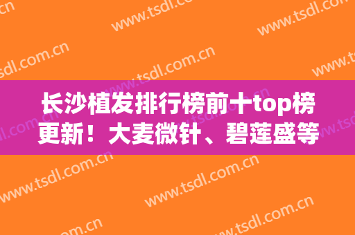 长沙植发排行榜前十top榜更新！大麦微针、碧莲盛等实力医院入围(长沙排名前十植发医院)