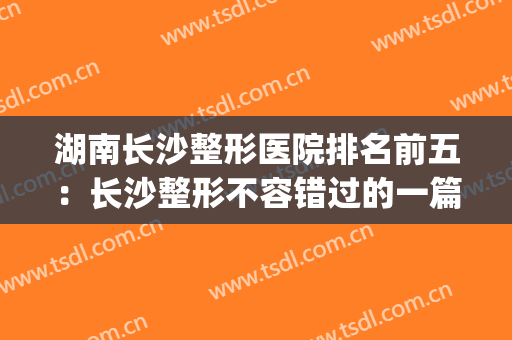 湖南长沙整形医院排名前五：长沙整形不容错过的一篇！(湖南长沙有哪些有名的整形医院)