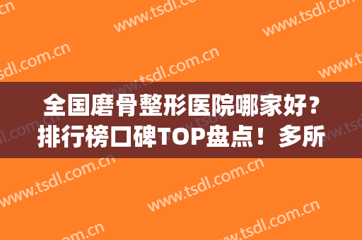 全国磨骨整形医院哪家好？排行榜口碑TOP盘点！多所公立医美登榜(哪个医院磨骨整形好)