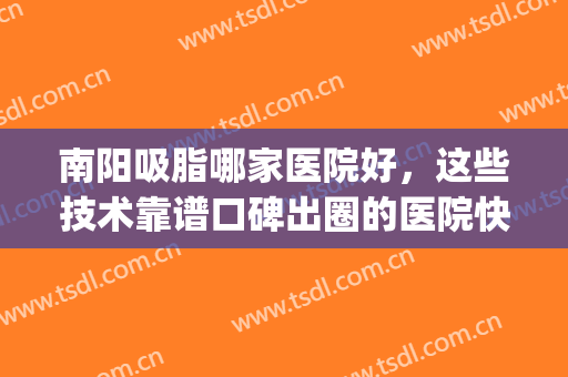 南阳吸脂哪家医院好，这些技术靠谱口碑出圈的医院快来看看吧！(南宁吸脂哪一个医院好)