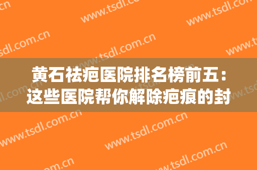 黄石祛疤医院排名榜前五：这些医院帮你解除疤痕的封印！(黄石去疤痕哪家医院好)