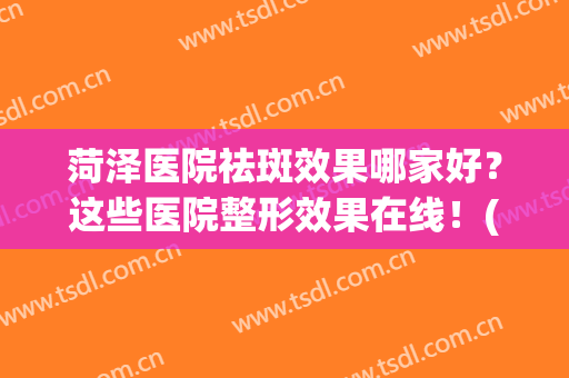 菏泽医院祛斑效果哪家好？这些医院整形效果在线！(菏泽美容科医院哪一个好)