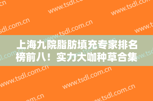 上海九院脂肪填充专家排名榜前八！实力大咖种草合集！各位医美大咖齐聚
