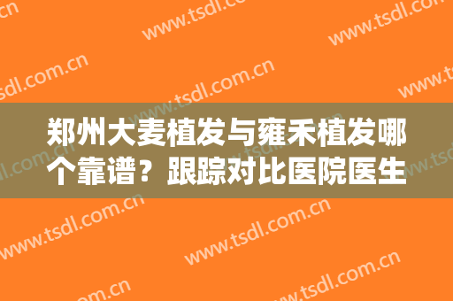 郑州大麦植发与雍禾植发哪个靠谱？跟踪对比医院医生口碑_擅长_地址参考