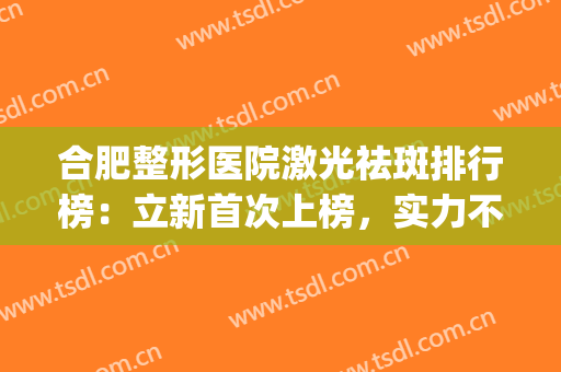 合肥整形医院激光祛斑排行榜：立新首次上榜，实力不容小觑！(合肥激光祛斑哪家好)