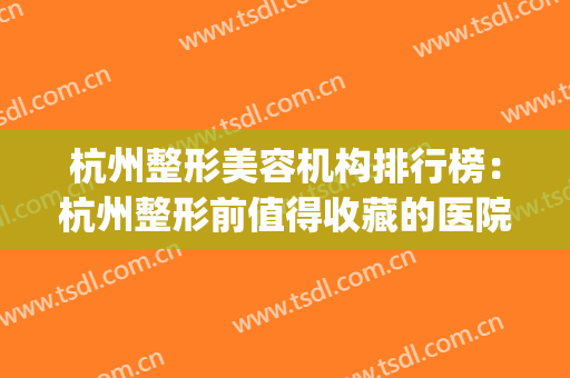 杭州整形美容机构排行榜：杭州整形前值得收藏的医院攻略！(杭州哪家整形美容医院比较好)