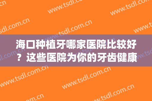 海口种植牙哪家医院比较好？这些医院为你的牙齿健康提供保障！(种植牙哪家口腔医院好)