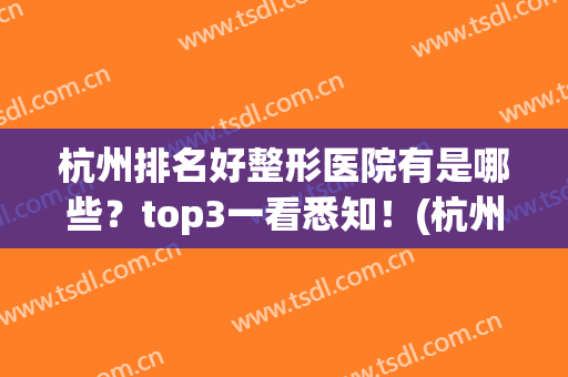 杭州排名好整形医院有是哪些？top3一看悉知！(杭州十大整形医院排名)