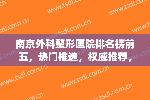 南京外科整形医院排名榜前五，热门推选，权威推荐，快来一睹为先！(南京哪家医院的整形外科比较好)