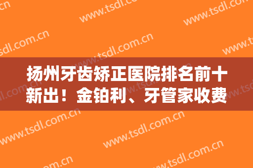 扬州牙齿矫正医院排名前十新出！金铂利、牙管家收费价格查查看(扬州看牙医哪家医院好)