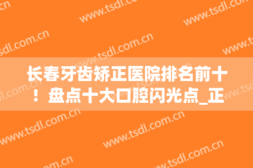 长春牙齿矫正医院排名前十！盘点十大口腔闪光点_正畸价格同步(长春哪家牙齿矫正做的好)