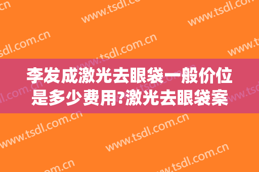 李发成激光去眼袋一般价位是多少费用?激光去眼袋案例效果对比图_中国医学科学院整形外科医院