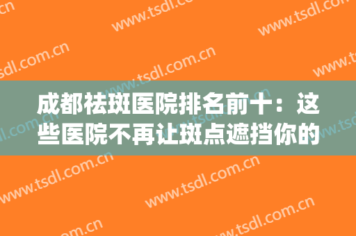 成都祛斑医院排名前十：这些医院不再让斑点遮挡你的美~(成都祛斑医院)
