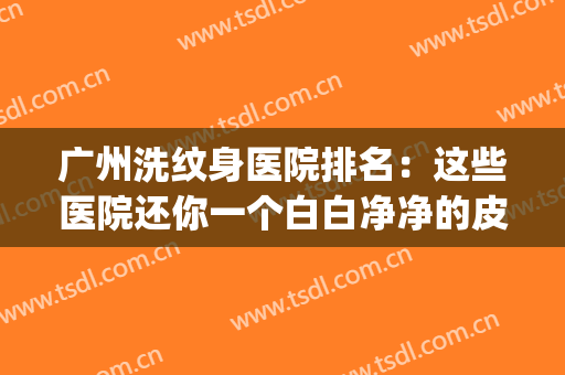 广州洗纹身医院排名：这些医院还你一个白白净净的皮肤~(广州哪里有洗纹身的医院)