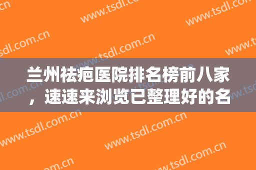 兰州祛疤医院排名榜前八家，速速来浏览已整理好的名单吧！(兰州去疤痕多少钱)