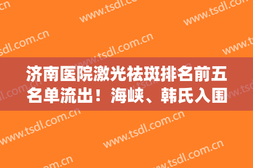 济南医院激光祛斑排名前五名单流出！海峡、韩氏入围口碑人气之选(济南激光祛斑的一般价格)