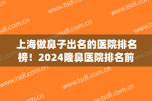 上海做鼻子出名的医院排名榜！2024隆鼻医院排名前十TOP惊喜连连！(上海隆鼻整形医院排名)